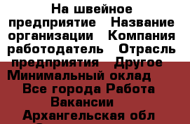 На швейное предприятие › Название организации ­ Компания-работодатель › Отрасль предприятия ­ Другое › Минимальный оклад ­ 1 - Все города Работа » Вакансии   . Архангельская обл.,Северодвинск г.